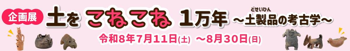 企画展「土をこねこね１万年～土製品の考古学～」特設ページ